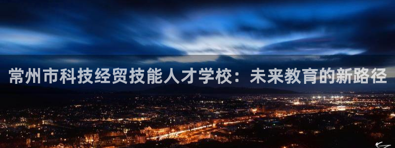 常州市科技经贸技能人才学校：未来教育的新路径